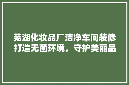 芜湖化妆品厂洁净车间装修打造无菌环境，守护美丽品质