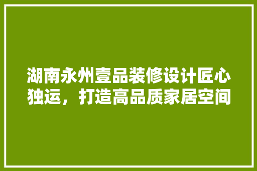 湖南永州壹品装修设计匠心独运，打造高品质家居空间