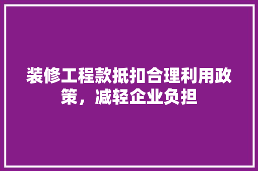 装修工程款抵扣合理利用政策，减轻企业负担