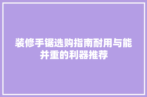 装修手锯选购指南耐用与能并重的利器推荐