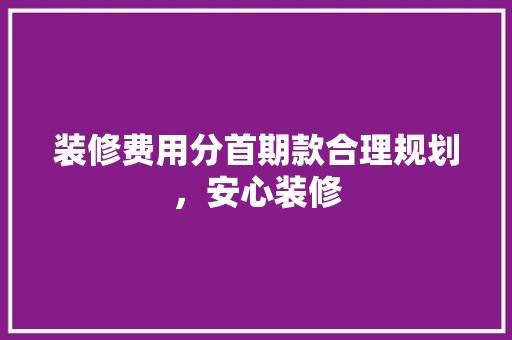 装修费用分首期款合理规划，安心装修