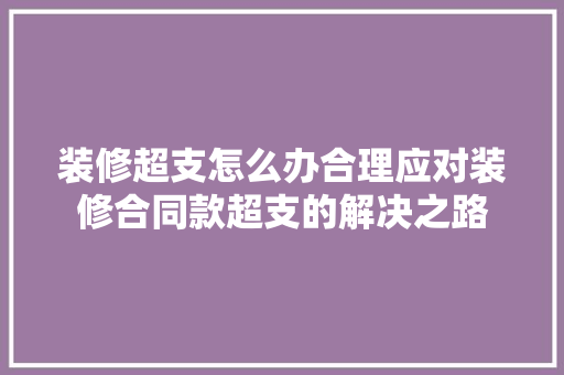 装修超支怎么办合理应对装修合同款超支的解决之路