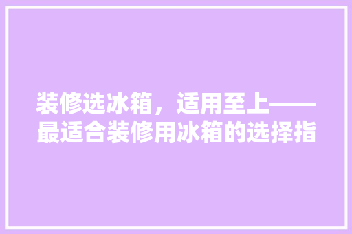 装修选冰箱，适用至上——最适合装修用冰箱的选择指南