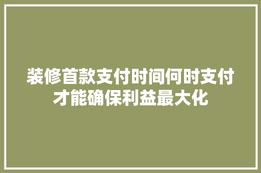 装修首款支付时间何时支付才能确保利益最大化