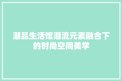 潮品生活馆潮流元素融合下的时尚空间美学
