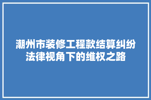 潮州市装修工程款结算纠纷法律视角下的维权之路