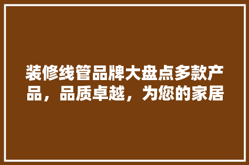 装修线管品牌大盘点多款产品，品质卓越，为您的家居安全保驾护航