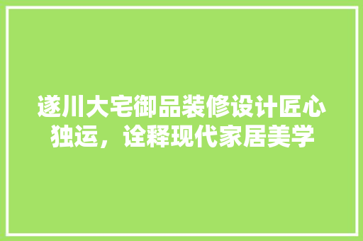 遂川大宅御品装修设计匠心独运，诠释现代家居美学