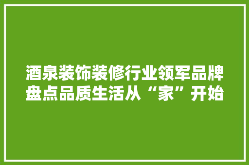 酒泉装饰装修行业领军品牌盘点品质生活从“家”开始