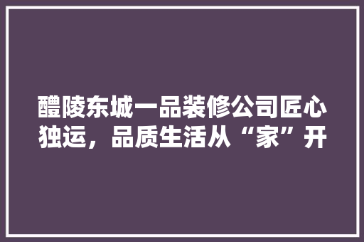 醴陵东城一品装修公司匠心独运，品质生活从“家”开始