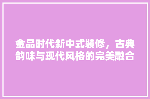 金品时代新中式装修，古典韵味与现代风格的完美融合
