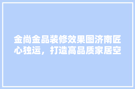 金尚金品装修效果图济南匠心独运，打造高品质家居空间