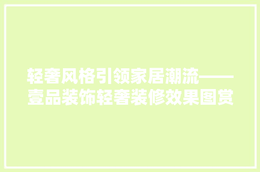 轻奢风格引领家居潮流——壹品装饰轻奢装修效果图赏析
