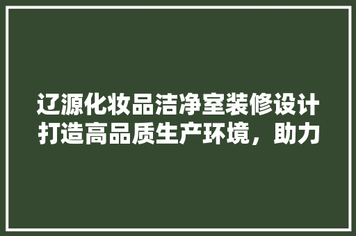 辽源化妆品洁净室装修设计打造高品质生产环境，助力产业升级