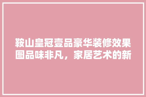 鞍山皇冠壹品豪华装修效果图品味非凡，家居艺术的新标杆