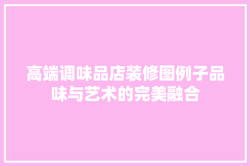 高端调味品店装修图例子品味与艺术的完美融合
