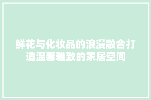 鲜花与化妆品的浪漫融合打造温馨雅致的家居空间