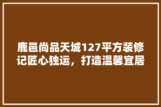 鹿邑尚品天城127平方装修记匠心独运，打造温馨宜居之家