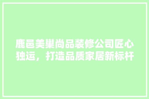鹿邑美巢尚品装修公司匠心独运，打造品质家居新标杆
