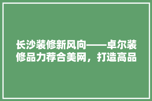 长沙装修新风向——卓尔装修品力荐合美网，打造高品质家居生活