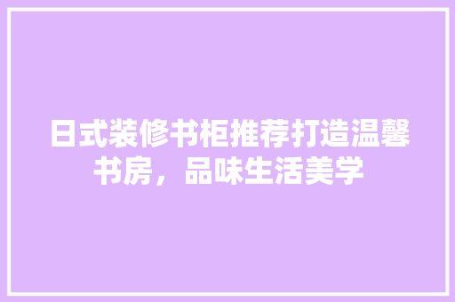 日式装修书柜推荐打造温馨书房，品味生活美学