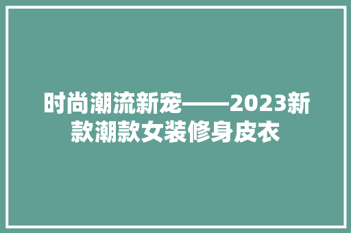 时尚潮流新宠——2023新款潮款女装修身皮衣
