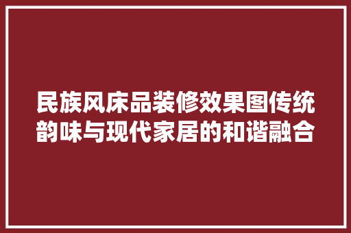 民族风床品装修效果图传统韵味与现代家居的和谐融合