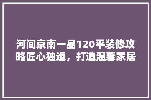 河间京南一品120平装修攻略匠心独运，打造温馨家居新典范