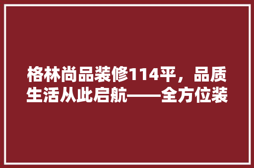 格林尚品装修114平，品质生活从此启航——全方位装修成本与品质