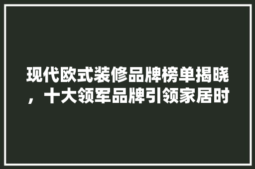 现代欧式装修品牌榜单揭晓，十大领军品牌引领家居时尚潮流