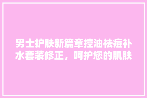 男士护肤新篇章控油祛痘补水套装修正，呵护您的肌肤健康