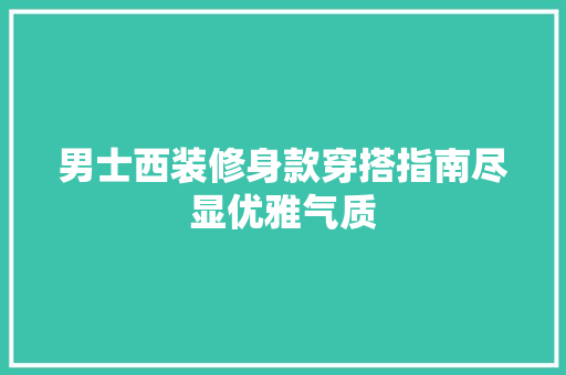 男士西装修身款穿搭指南尽显优雅气质