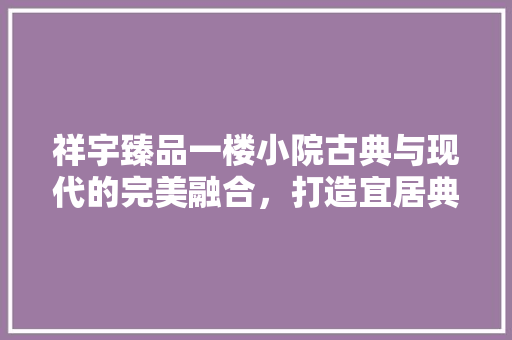 祥宇臻品一楼小院古典与现代的完美融合，打造宜居典范