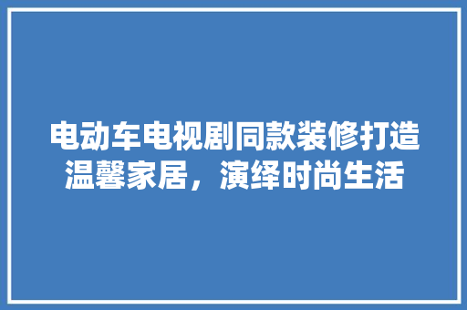 电动车电视剧同款装修打造温馨家居，演绎时尚生活