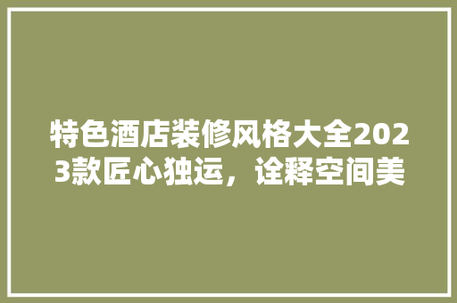 特色酒店装修风格大全2023款匠心独运，诠释空间美学