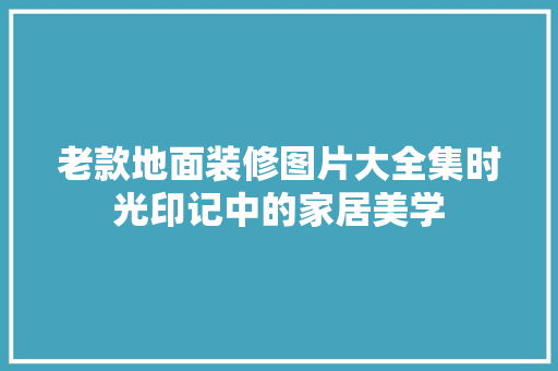 老款地面装修图片大全集时光印记中的家居美学