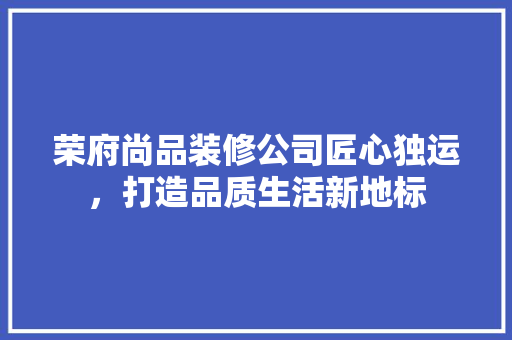荣府尚品装修公司匠心独运，打造品质生活新地标