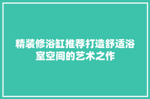 精装修浴缸推荐打造舒适浴室空间的艺术之作