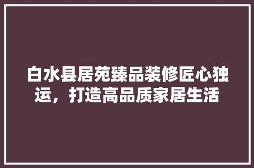 白水县居苑臻品装修匠心独运，打造高品质家居生活
