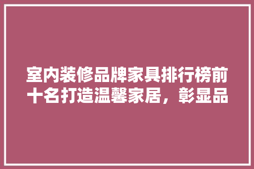 室内装修品牌家具排行榜前十名打造温馨家居，彰显品味生活