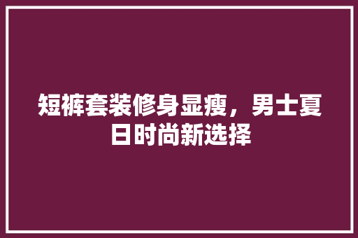短裤套装修身显瘦，男士夏日时尚新选择