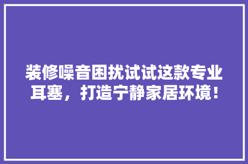 装修噪音困扰试试这款专业耳塞，打造宁静家居环境！
