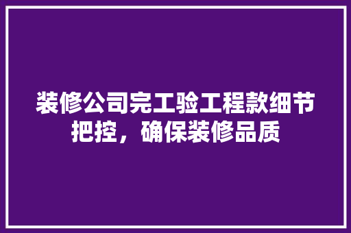 装修公司完工验工程款细节把控，确保装修品质