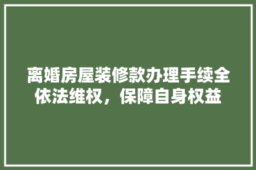 离婚房屋装修款办理手续全依法维权，保障自身权益