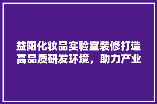 益阳化妆品实验室装修打造高品质研发环境，助力产业发展