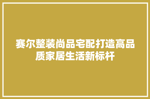 赛尔整装尚品宅配打造高品质家居生活新标杆