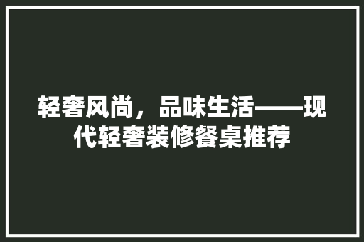 轻奢风尚，品味生活——现代轻奢装修餐桌推荐