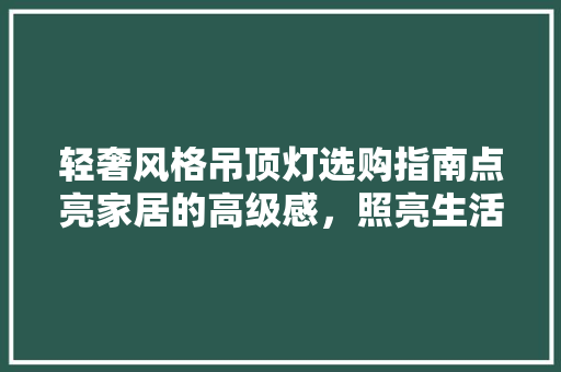 轻奢风格吊顶灯选购指南点亮家居的高级感，照亮生活品质之光