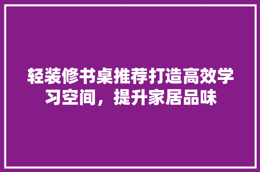 轻装修书桌推荐打造高效学习空间，提升家居品味