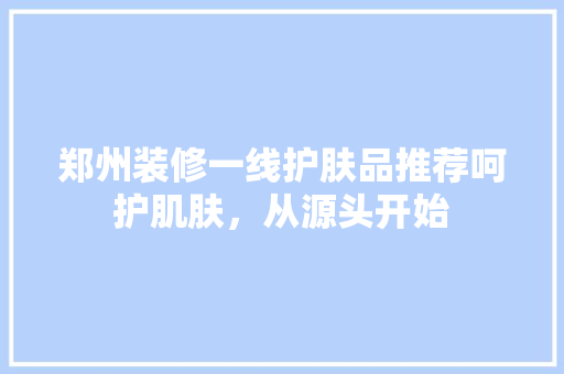 郑州装修一线护肤品推荐呵护肌肤，从源头开始